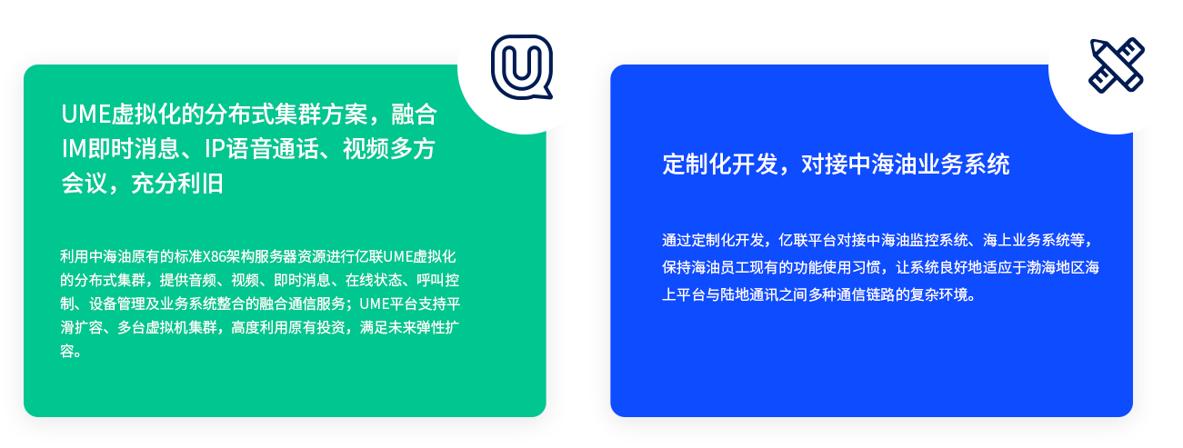 UME虚拟化的分布式集群方案，融合IM即时消息、IP语音通话、视频多方会议，充分利旧 利用中海油原有的标准X86架构服务器资源进行AG凯发K8国际,AG凯发官方网站,凯发官方首页UME虚拟化的分布式集群，提供音频、视频、即时消息、在线状态、呼叫控制、设备管理及业务系统整合的融合通信服务；UME平台支持平滑扩容、多台虚拟机集群，高度利用原有投资，满足未来弹性扩容。 定制化开发，对接中海油业务系统 通过定制化开发，AG凯发K8国际,AG凯发官方网站,凯发官方首页平台对接中海油监控系统、海上业务系统等，保持海油员工现有的功能使用习惯，让系统良好地适应于渤海地区海上平台与陆地通讯之间多种通信链路的复杂环境。